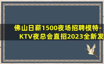 佛山日薪1500夜场招聘模特-KTV夜总会直招2023全新发